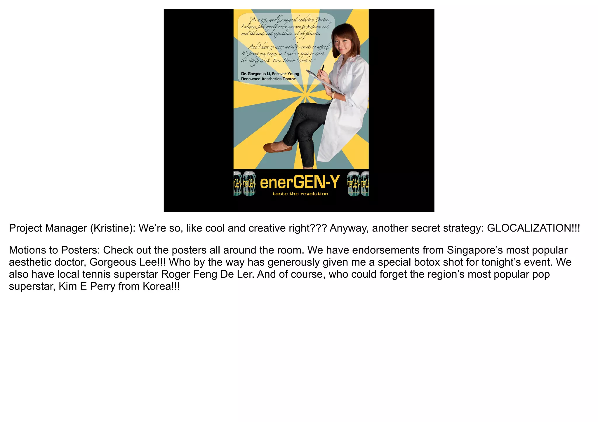 Project Manager (Kristine): We’re so, like cool and creative right??? Anyway, another secret strategy: GLOCALIZATION!!!

Motions to Posters: Check out the posters all around the room. We have endorsements from Singapore’s most popular
aesthetic doctor, Gorgeous Lee!!! Who by the way has generously given me a special botox shot for tonight’s event. We
also have local tennis superstar Roger Feng De Ler. And of course, who could forget the region’s most popular pop
superstar, Kim E Perry from Korea!!!
 
