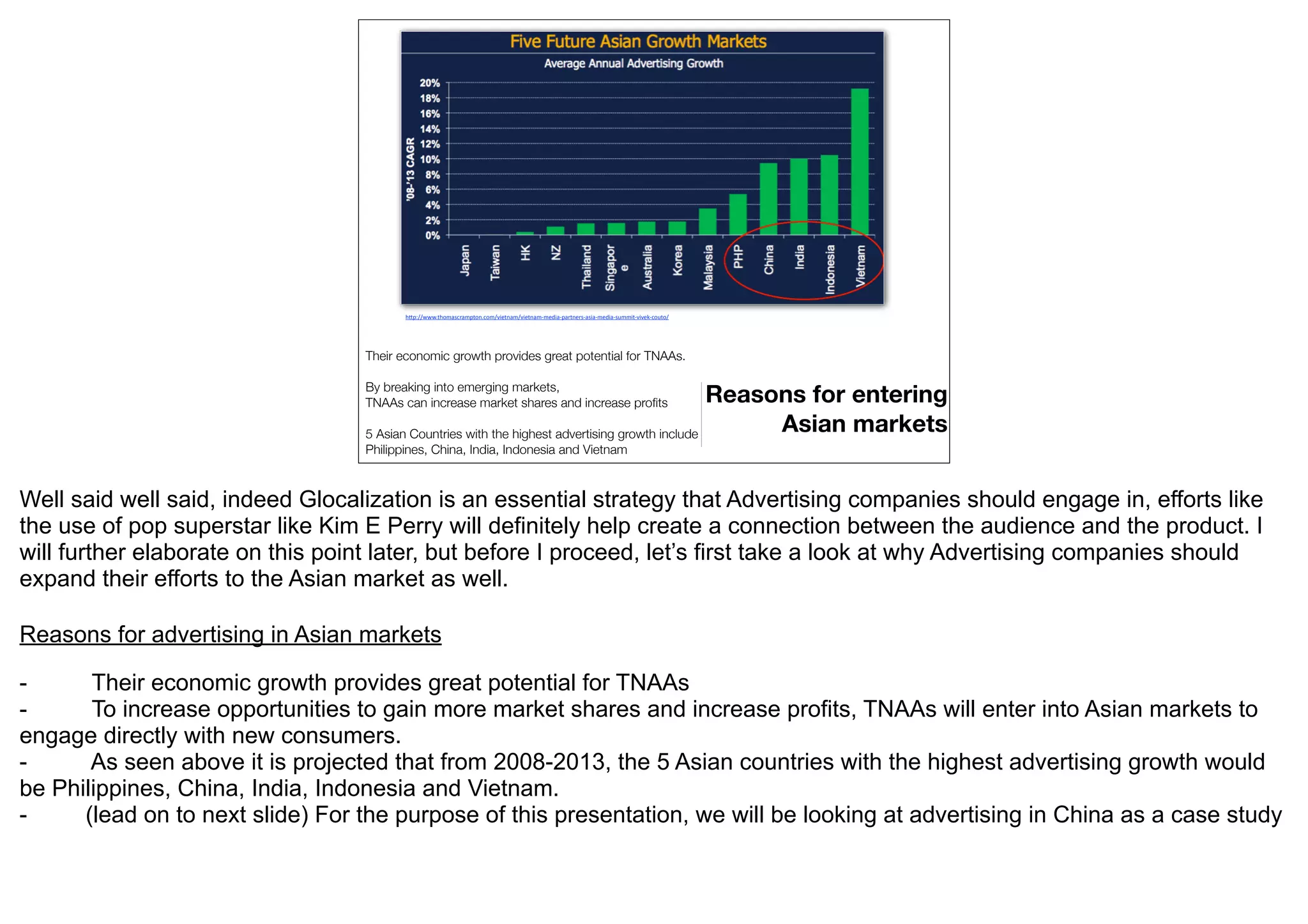 h"p://www.thomascrampton.com/vietnam/vietnam-­‐media-­‐partners-­‐asia-­‐media-­‐summit-­‐vivek-­‐couto/




                                  Their economic growth provides great potential for TNAAs.

                                  By breaking into emerging markets,
                                  TNAAs can increase market shares and increase proﬁts          Reasons for entering
                                  5 Asian Countries with the highest advertising growth include      Asian markets
                                  Philippines, China, India, Indonesia and Vietnam



Well said well said, indeed Glocalization is an essential strategy that Advertising companies should engage in, efforts like
the use of pop superstar like Kim E Perry will definitely help create a connection between the audience and the product. I
will further elaborate on this point later, but before I proceed, let’s first take a look at why Advertising companies should
expand their efforts to the Asian market as well.

Reasons for advertising in Asian markets

-      Their economic growth provides great potential for TNAAs
-      To increase opportunities to gain more market shares and increase profits, TNAAs will enter into Asian markets to
engage directly with new consumers.
-      As seen above it is projected that from 2008-2013, the 5 Asian countries with the highest advertising growth would
be Philippines, China, India, Indonesia and Vietnam.
-     (lead on to next slide) For the purpose of this presentation, we will be looking at advertising in China as a case study
 
