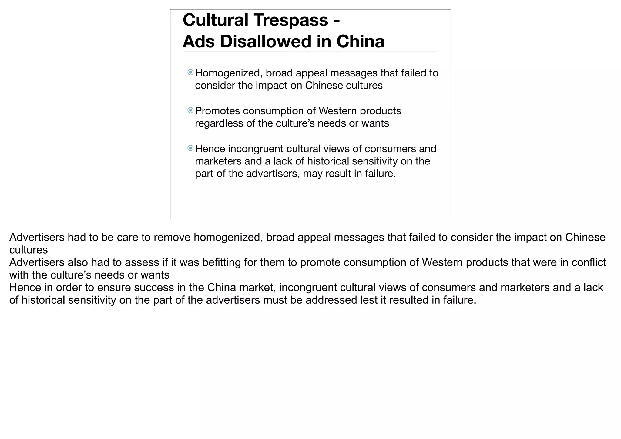 Cultural Trespass -
                                    Ads Disallowed in China
                                     Homogenized,   broad appeal messages that failed to
                                      consider the impact on Chinese cultures

                                     Promotes  consumption of Western products
                                      regardless of the culture’s needs or wants

                                     Hence   incongruent cultural views of consumers and
                                      marketers and a lack of historical sensitivity on the
                                      part of the advertisers, may result in failure.




Advertisers had to be care to remove homogenized, broad appeal messages that failed to consider the impact on Chinese
cultures
Advertisers also had to assess if it was befitting for them to promote consumption of Western products that were in conflict
with the culture’s needs or wants
Hence in order to ensure success in the China market, incongruent cultural views of consumers and marketers and a lack
of historical sensitivity on the part of the advertisers must be addressed lest it resulted in failure.
 