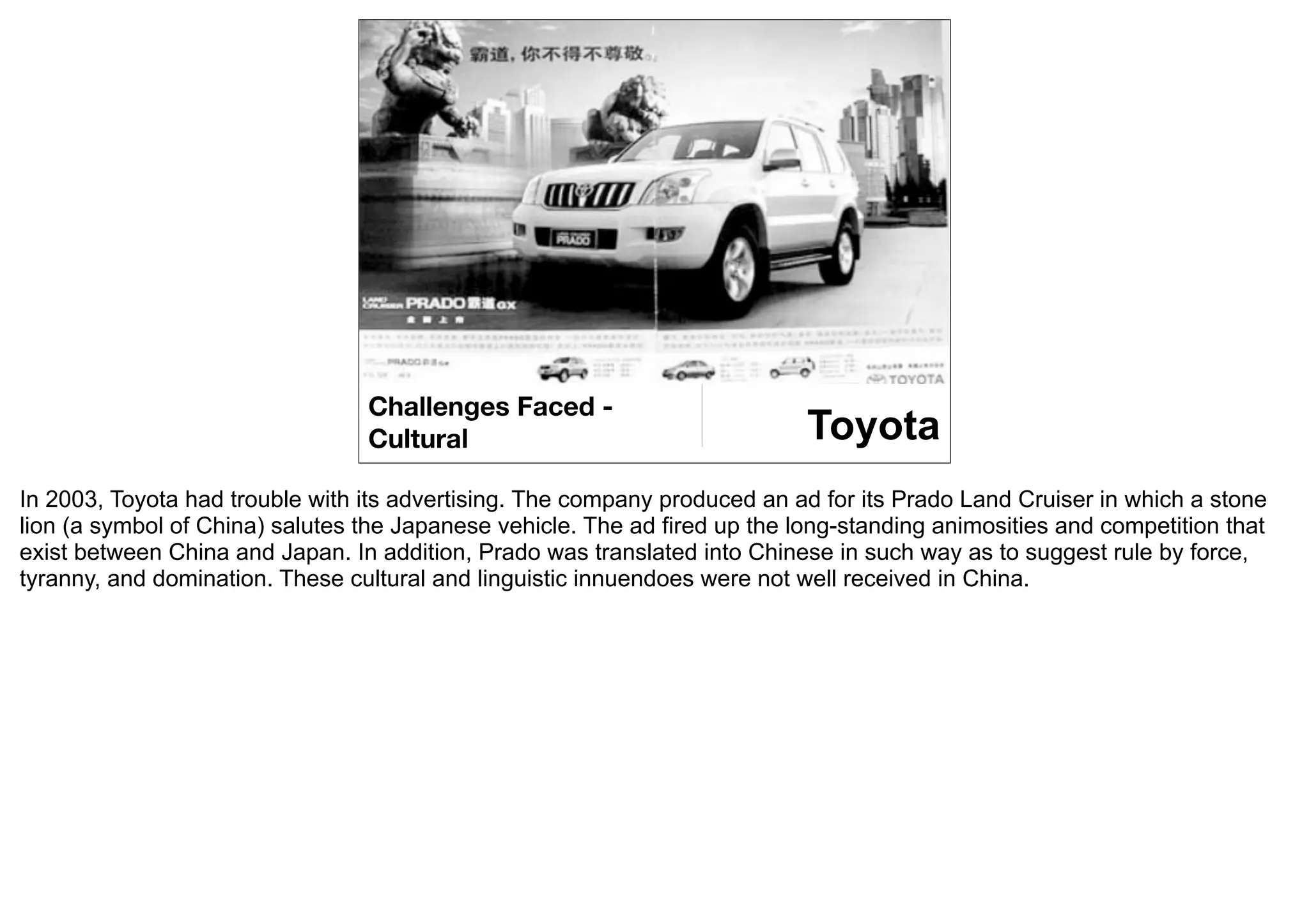 Challenges Faced -
                                 Cultural                                   Toyota
In 2003, Toyota had trouble with its advertising. The company produced an ad for its Prado Land Cruiser in which a stone
lion (a symbol of China) salutes the Japanese vehicle. The ad fired up the long-standing animosities and competition that
exist between China and Japan. In addition, Prado was translated into Chinese in such way as to suggest rule by force,
tyranny, and domination. These cultural and linguistic innuendoes were not well received in China.
 