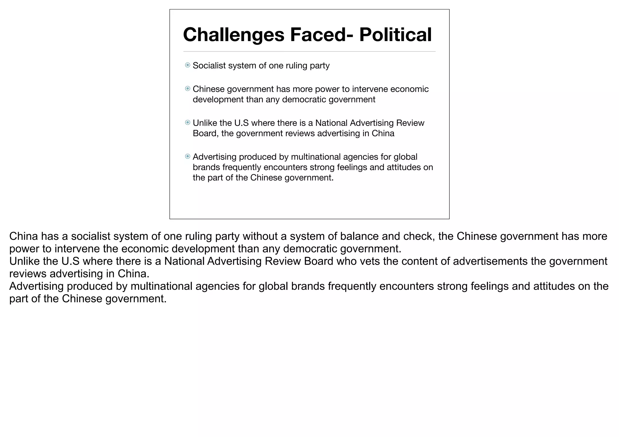 Challenges Faced- Political
                                    Socialist   system of one ruling party

                                    Chinesegovernment has more power to intervene economic
                                     development than any democratic government

                                    Unlikethe U.S where there is a National Advertising Review
                                     Board, the government reviews advertising in China

                                    Advertising  produced by multinational agencies for global
                                     brands frequently encounters strong feelings and attitudes on
                                     the part of the Chinese government.




China has a socialist system of one ruling party without a system of balance and check, the Chinese government has more
power to intervene the economic development than any democratic government.
Unlike the U.S where there is a National Advertising Review Board who vets the content of advertisements the government
reviews advertising in China.
Advertising produced by multinational agencies for global brands frequently encounters strong feelings and attitudes on the
part of the Chinese government.
 