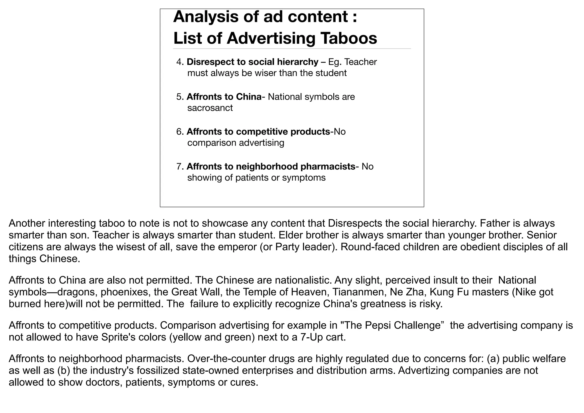 Analysis of ad content :
                                    List of Advertising Taboos
                                     4. Disrespect to social hierarchy – Eg. Teacher
                                        must always be wiser than the student

                                     5. Affronts to China- National symbols are
                                        sacrosanct

                                     6. Affronts to competitive products-No
                                        comparison advertising

                                     7. Affronts to neighborhood pharmacists- No
                                        showing of patients or symptoms



Another interesting taboo to note is not to showcase any content that Disrespects the social hierarchy. Father is always
smarter than son. Teacher is always smarter than student. Elder brother is always smarter than younger brother. Senior
citizens are always the wisest of all, save the emperor (or Party leader). Round-faced children are obedient disciples of all
things Chinese.

Affronts to China are also not permitted. The Chinese are nationalistic. Any slight, perceived insult to their National
symbols—dragons, phoenixes, the Great Wall, the Temple of Heaven, Tiananmen, Ne Zha, Kung Fu masters (Nike got
burned here)will not be permitted. The failure to explicitly recognize China's greatness is risky.

Affronts to competitive products. Comparison advertising for example in "The Pepsi Challenge” the advertising company is
not allowed to have Sprite's colors (yellow and green) next to a 7-Up cart.

Affronts to neighborhood pharmacists. Over-the-counter drugs are highly regulated due to concerns for: (a) public welfare
as well as (b) the industry's fossilized state-owned enterprises and distribution arms. Advertizing companies are not
allowed to show doctors, patients, symptoms or cures.
 