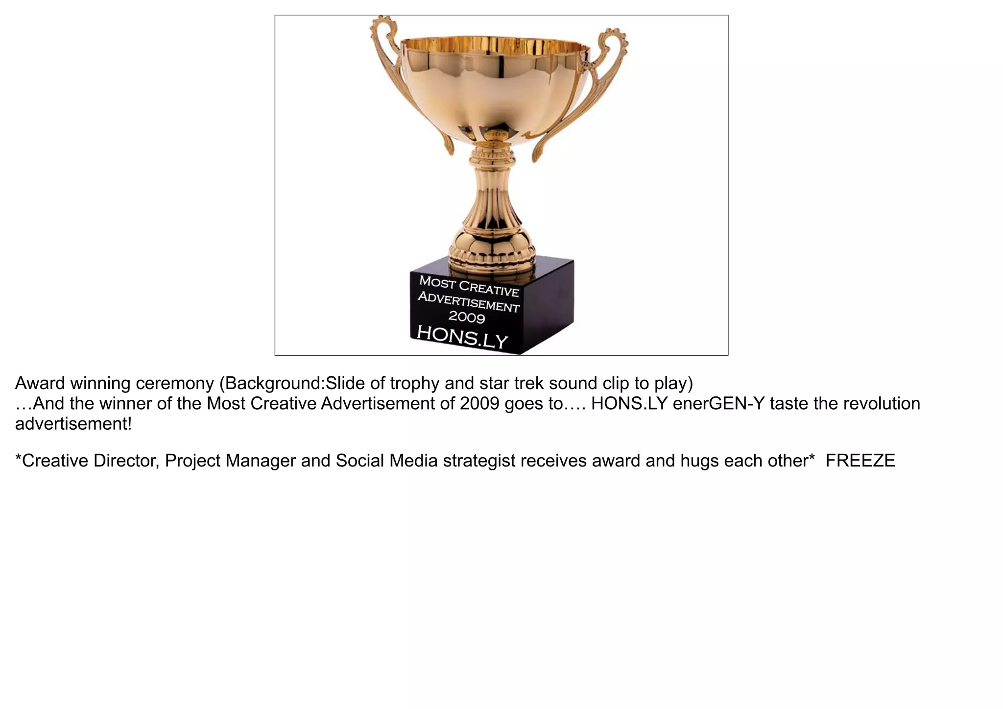 Award winning ceremony (Background:Slide of trophy and star trek sound clip to play)
…And the winner of the Most Creative Advertisement of 2009 goes to…. HONS.LY enerGEN-Y taste the revolution
advertisement!

*Creative Director, Project Manager and Social Media strategist receives award and hugs each other* FREEZE
 
