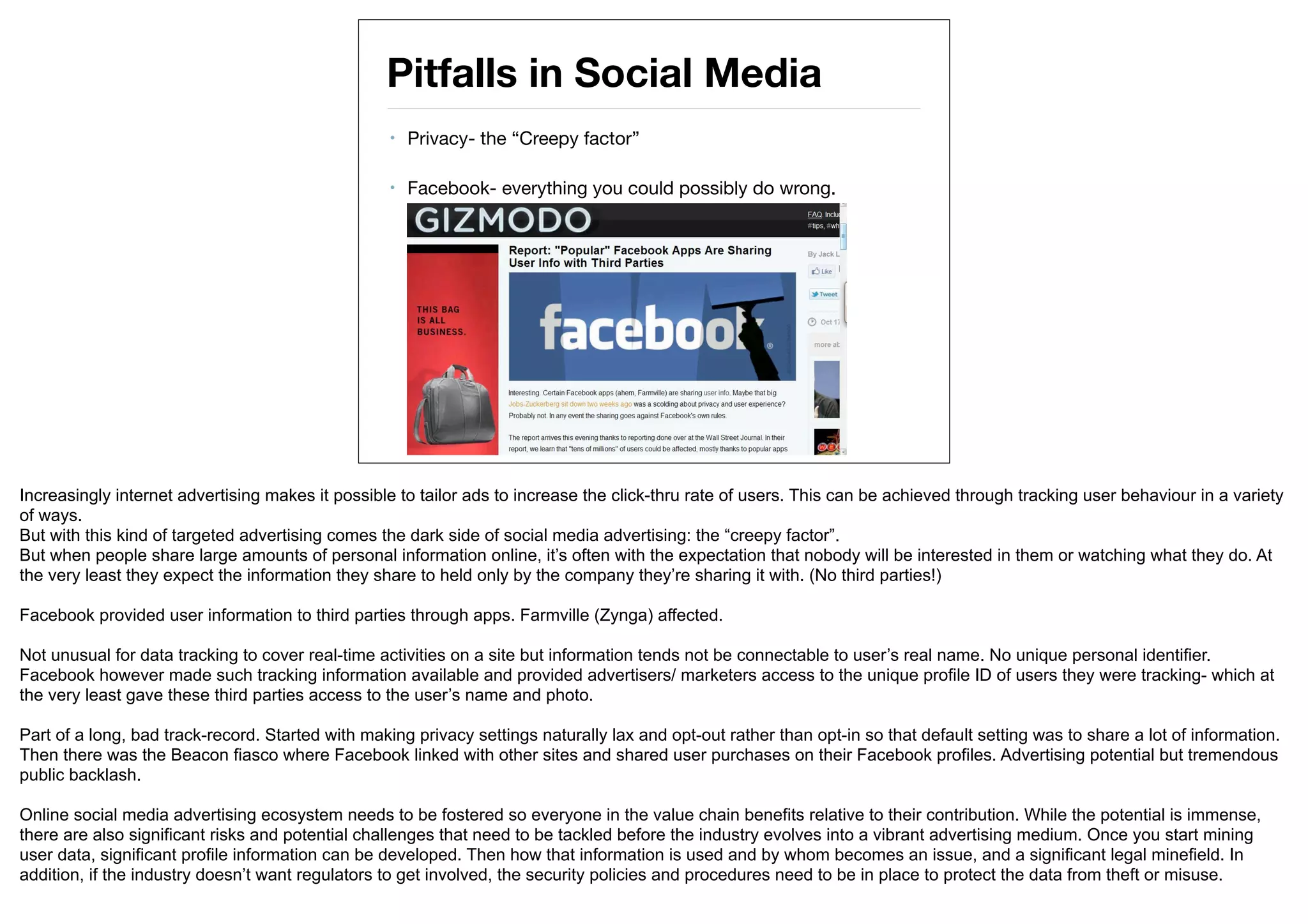 Pitfalls in Social Media
                                                   •   Privacy- the “Creepy factor”

                                                   •   Facebook- everything you could possibly do wrong.




Increasingly internet advertising makes it possible to tailor ads to increase the click-thru rate of users. This can be achieved through tracking user behaviour in a variety
of ways.
But with this kind of targeted advertising comes the dark side of social media advertising: the “creepy factor”.
But when people share large amounts of personal information online, it’s often with the expectation that nobody will be interested in them or watching what they do. At
the very least they expect the information they share to held only by the company they’re sharing it with. (No third parties!)

Facebook provided user information to third parties through apps. Farmville (Zynga) affected.

Not unusual for data tracking to cover real-time activities on a site but information tends not be connectable to user’s real name. No unique personal identifier.
Facebook however made such tracking information available and provided advertisers/ marketers access to the unique profile ID of users they were tracking- which at
the very least gave these third parties access to the user’s name and photo.

Part of a long, bad track-record. Started with making privacy settings naturally lax and opt-out rather than opt-in so that default setting was to share a lot of information.
Then there was the Beacon fiasco where Facebook linked with other sites and shared user purchases on their Facebook profiles. Advertising potential but tremendous
public backlash.

Online social media advertising ecosystem needs to be fostered so everyone in the value chain benefits relative to their contribution. While the potential is immense,
there are also significant risks and potential challenges that need to be tackled before the industry evolves into a vibrant advertising medium. Once you start mining
user data, significant profile information can be developed. Then how that information is used and by whom becomes an issue, and a significant legal minefield. In
addition, if the industry doesn’t want regulators to get involved, the security policies and procedures need to be in place to protect the data from theft or misuse.
 