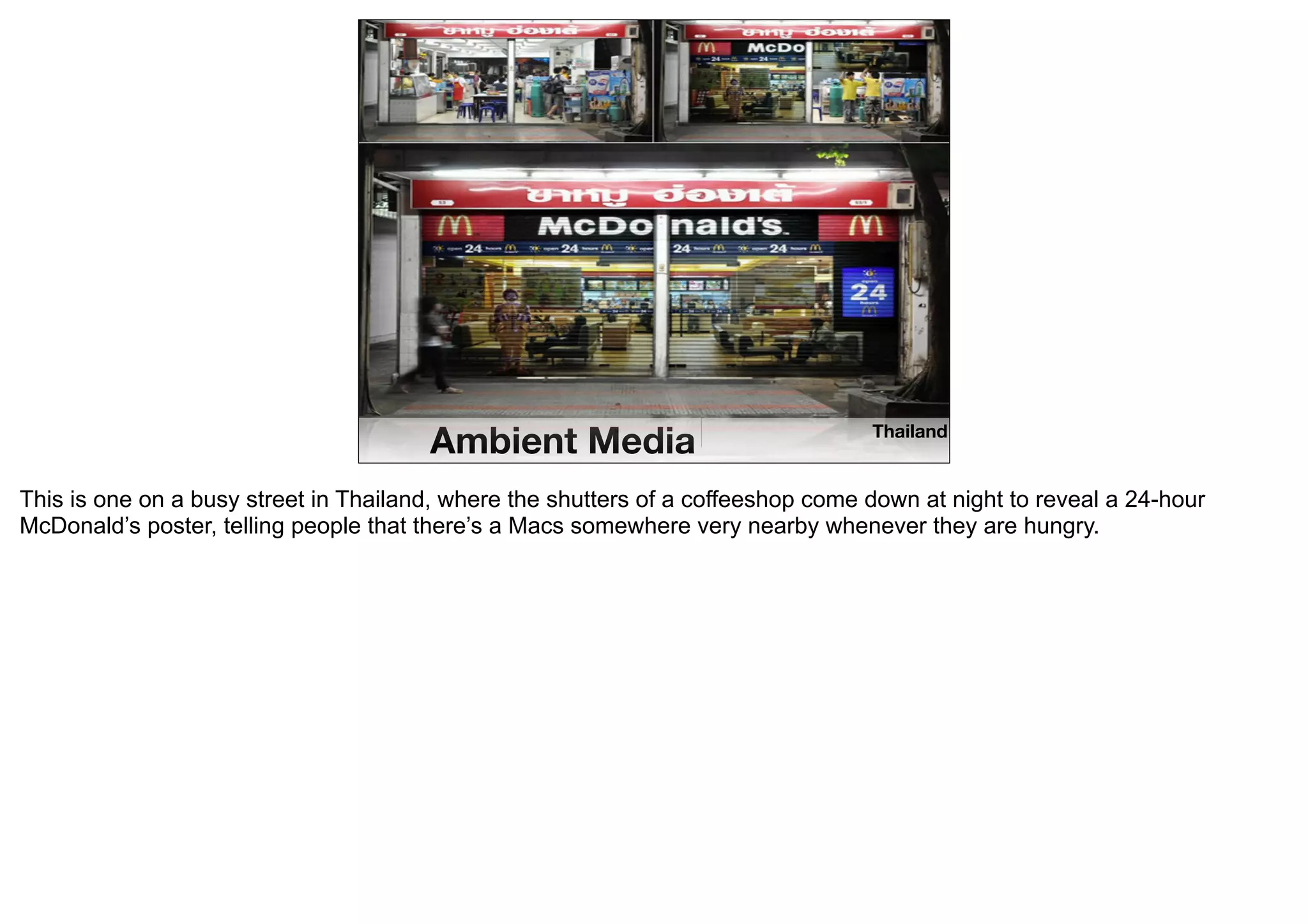 Ambient Media                              Thailand


This is one on a busy street in Thailand, where the shutters of a coffeeshop come down at night to reveal a 24-hour
McDonald’s poster, telling people that there’s a Macs somewhere very nearby whenever they are hungry.
 