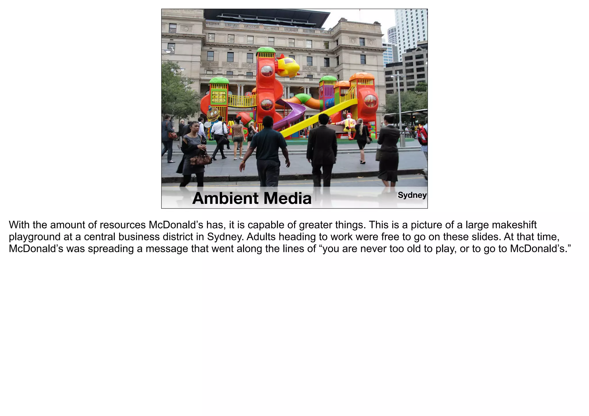 Ambient Media                                Sydney


With the amount of resources McDonald’s has, it is capable of greater things. This is a picture of a large makeshift
playground at a central business district in Sydney. Adults heading to work were free to go on these slides. At that time,
McDonald’s was spreading a message that went along the lines of “you are never too old to play, or to go to McDonald’s.”
 