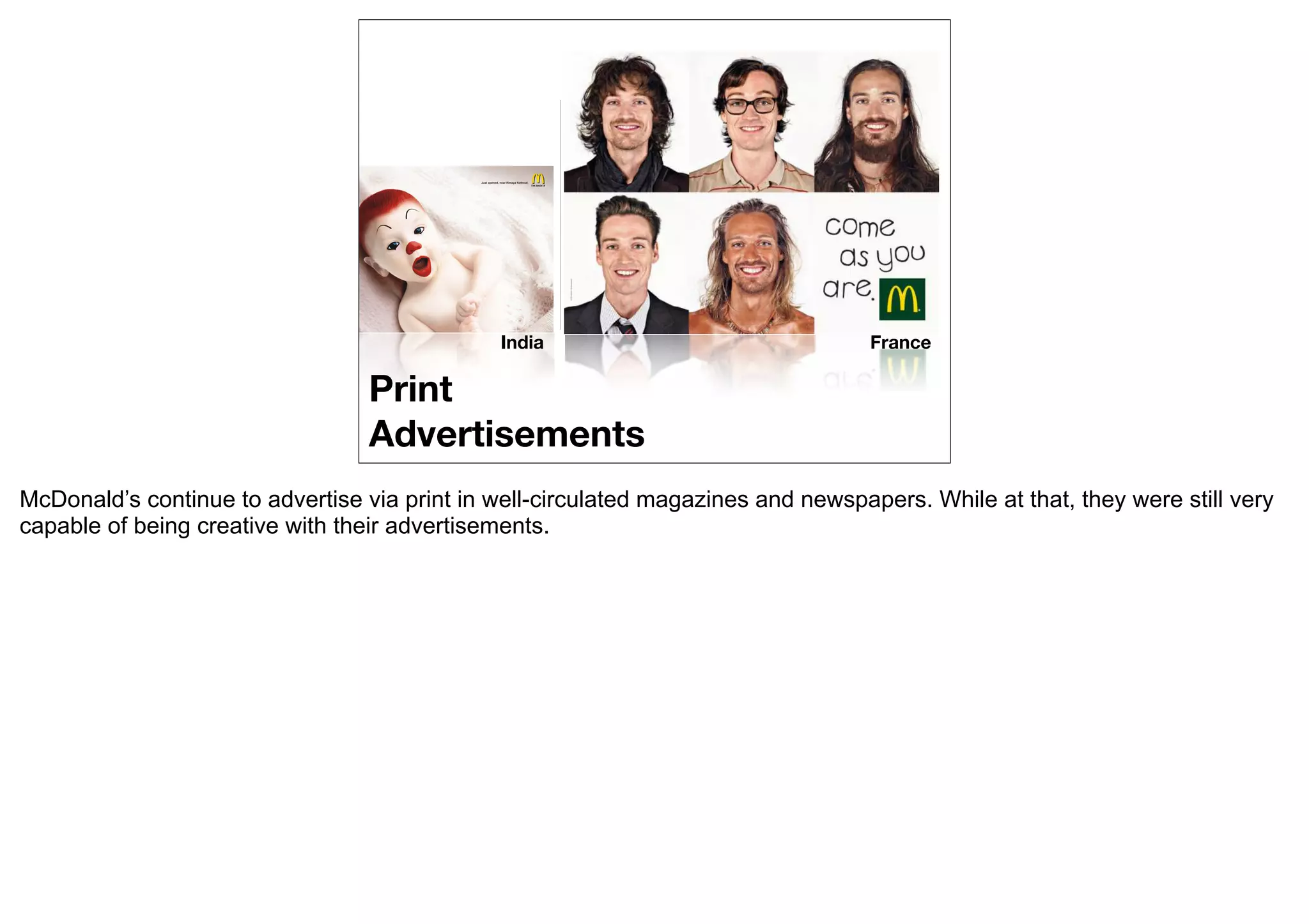 India                               France

                                  Print
                                  Advertisements
McDonald’s continue to advertise via print in well-circulated magazines and newspapers. While at that, they were still very
capable of being creative with their advertisements.
 