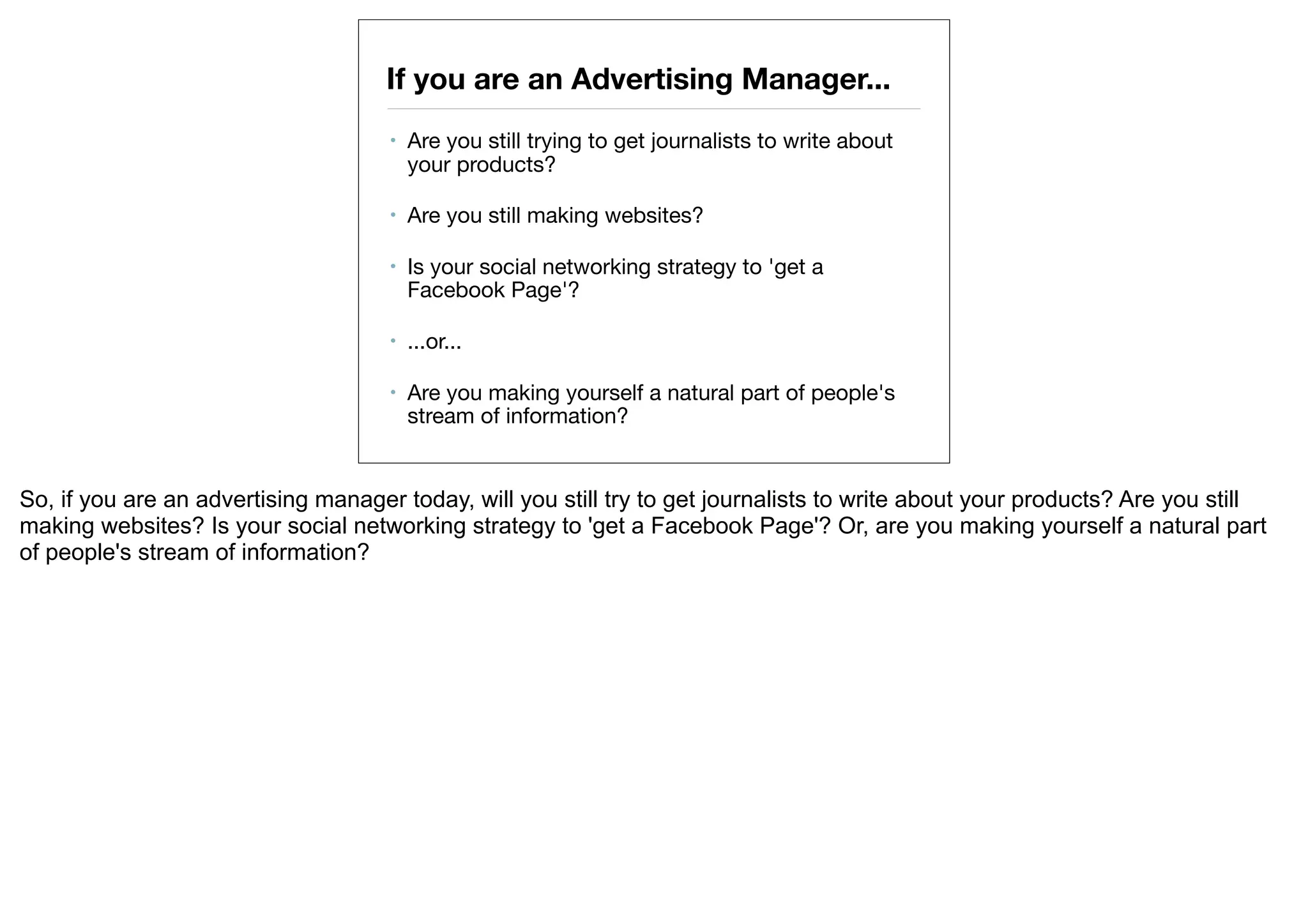 If you are an Advertising Manager...
                                     •   Are you still trying to get journalists to write about
                                         your products? 

                                     •   Are you still making websites? 

                                     •   Is your social networking strategy to 'get a
                                         Facebook Page'?

                                     •   ...or...

                                     •   Are you making yourself a natural part of people's
                                         stream of information?


So, if you are an advertising manager today, will you still try to get journalists to write about your products? Are you still
making websites? Is your social networking strategy to 'get a Facebook Page'? Or, are you making yourself a natural part
of people's stream of information?
 