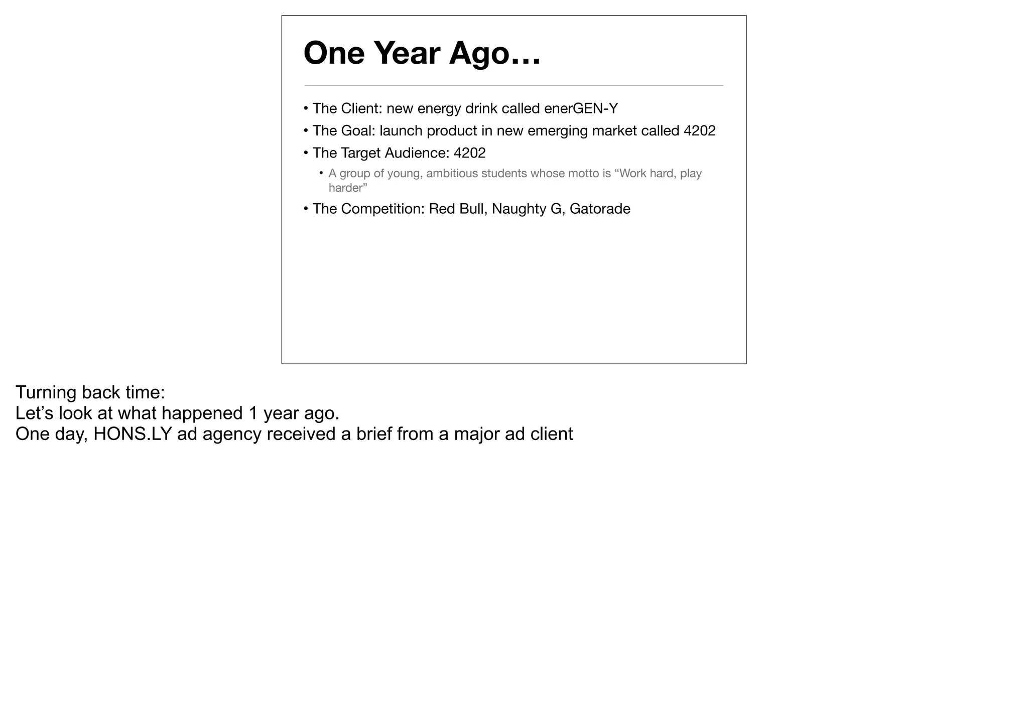 One Year Ago…
                                  • The Client: new energy drink called enerGEN-Y
                                  • The Goal: launch product in new emerging market called 4202
                                  • The Target Audience: 4202
                                    • A group of young, ambitious students whose motto is “Work hard, play
                                      harder”
                                  • The Competition: Red Bull, Naughty G, Gatorade




Turning back time:
Let’s look at what happened 1 year ago.
One day, HONS.LY ad agency received a brief from a major ad client
 