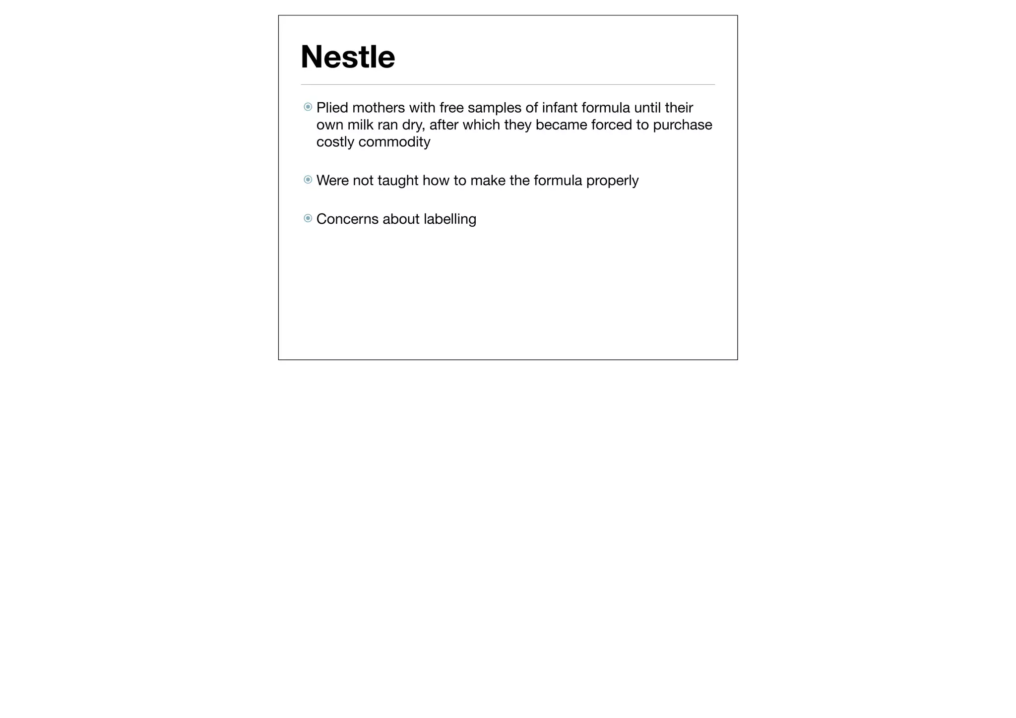 Nestle
 Plied mothers with free samples of infant formula until their
  own milk ran dry, after which they became forced to purchase
  costly commodity

 Were    not taught how to make the formula properly

 Concerns    about labelling
 