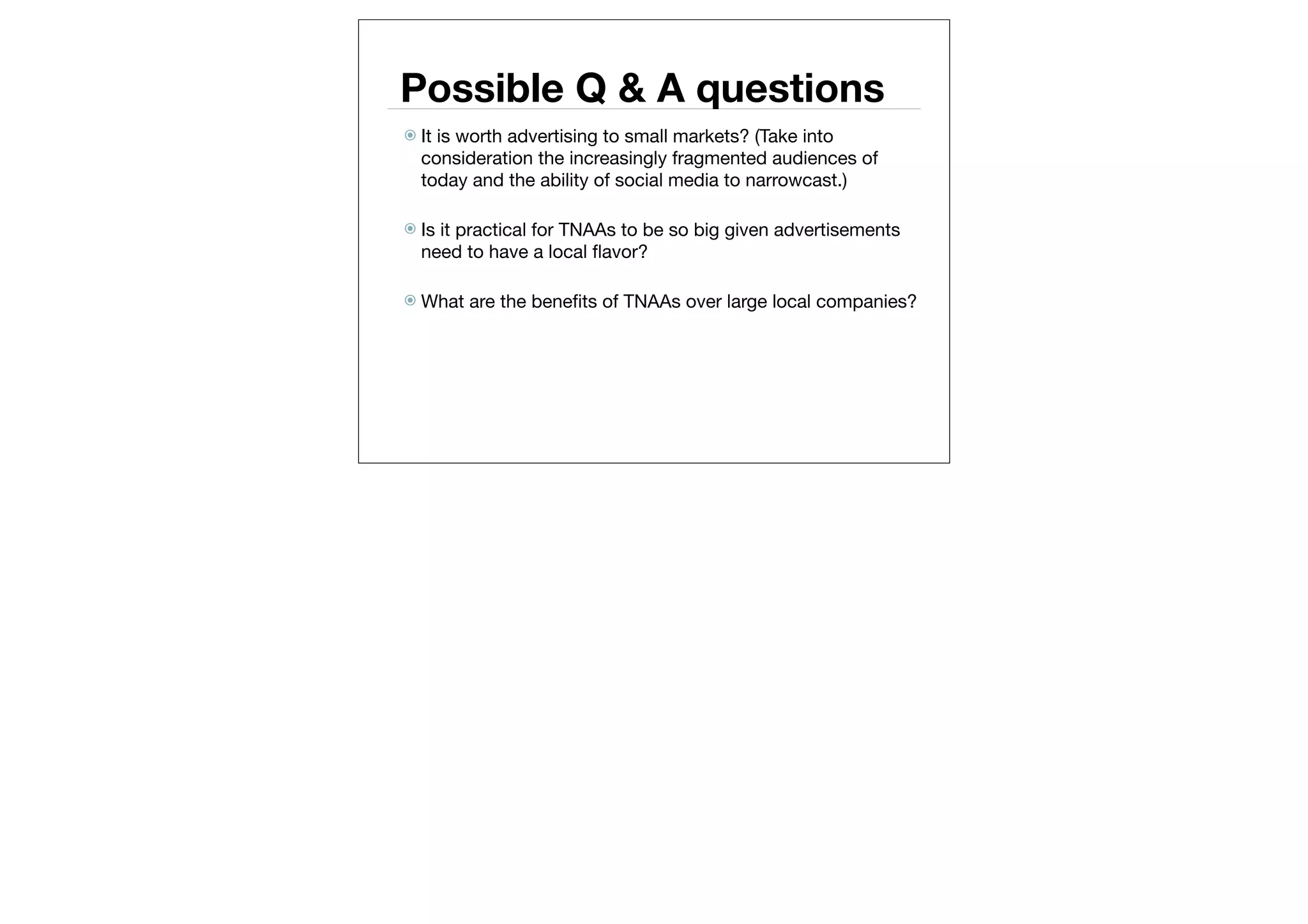 Possible Q & A questions
 Itis worth advertising to small markets? (Take into
  consideration the increasingly fragmented audiences of
  today and the ability of social media to narrowcast.)

 Isit practical for TNAAs to be so big given advertisements
  need to have a local ﬂavor?

 What   are the beneﬁts of TNAAs over large local companies?
 
