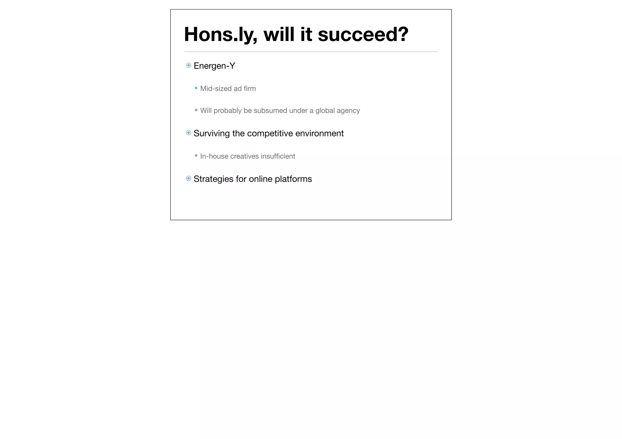 Hons.ly, will it succeed?
 Energen-Y


   Mid-sized ad ﬁrm


   Will probably be subsumed under a global agency


 Surviving   the competitive environment

   In-house creatives insufﬁcient


 Strategies   for online platforms
 