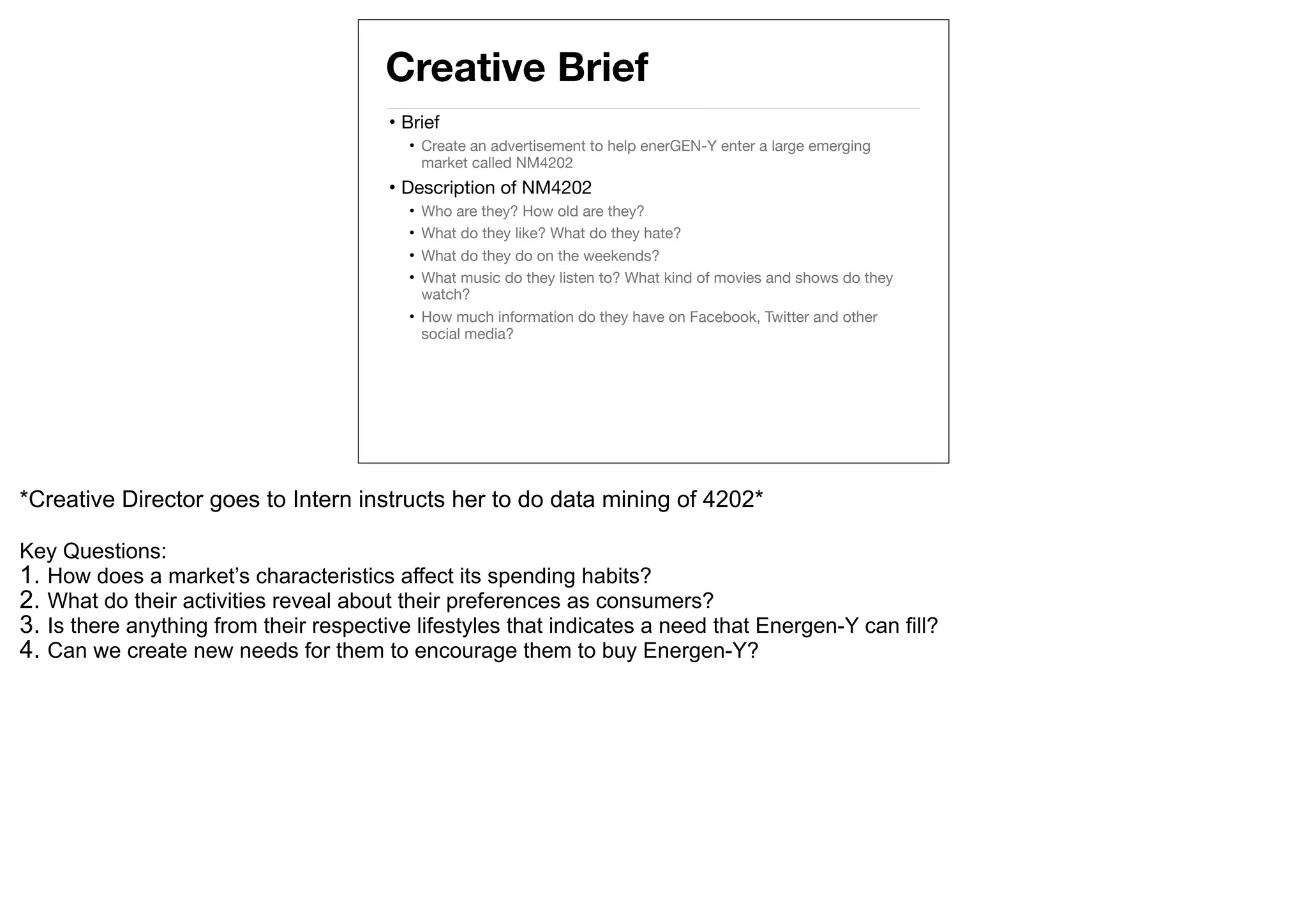 Creative Brief
                                        • Brief
                                          • Create an advertisement to help enerGEN-Y enter a large emerging
                                            market called NM4202
                                        • Description of NM4202
                                          • Who are they? How old are they?
                                          • What do they like? What do they hate?
                                          • What do they do on the weekends?
                                          • What music do they listen to? What kind of movies and shows do they
                                            watch?
                                          • How much information do they have on Facebook, Twitter and other
                                            social media?




*Creative Director goes to Intern instructs her to do data mining of 4202*

Key Questions:
1. How does a market’s characteristics affect its spending habits?
2. What do their activities reveal about their preferences as consumers?
3. Is there anything from their respective lifestyles that indicates a need that Energen-Y can fill?
4. Can we create new needs for them to encourage them to buy Energen-Y?
 
