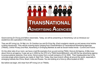 Dr. Erica Ng   Dr. Irving Lim   Dr. Candice Lau   Dr. Mei Lim      Kim E Perry   Haley W.    Ridza S.   Kristine A.   Eunice T.




                                                       ACADEMICS                                 SPECIAL GUEST               HONS.LY AD AGENCY




                                 TRANSNATIONAL
                                 ADVERTISING AGENCIES
Good evening Dr Chung and fellow classmates. Today, we will be presenting on Advertising. Let us introduce our
academics who specialize in this area.

They are AP Irving Lim, Dr Mei Lim, Dr Candice Lau and Dr Erica Ng. (Each acadamic stands up and waves once he/she
is being introduced). They will be covering topics ranging from Characteristics of Transnational Advertising Agencies
(TNAAs), Online Privacy and Risk, Advertising in Emerging Markets as well as Social media trends - Current and Future.

On the other side of our room, we have a real life example of an up and coming TNAA, Hons.ly Ad Agency. A little more
about Hons.ly ad agency. It was set up in 2004 by the CFO of a TNAA Sootchi&Sootchi, who left the top advertising agency
to pursue greener pastures. Ever since, Hons.ly grew from a small company of 3 to 3000. Their headquarters lies in the
concrete jungle where dreams are made of, New York. Today, they have branch offices all around the world, especially in
emerging markets like China, Brazil, India and Russia. You are looking at a Hons.ly office located at 4202.

But before we begin, let’s hear from AP Irving Lim on TNAAs.
 