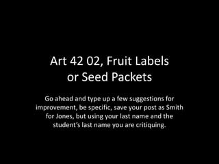 Art 42 02, Fruit Labels
       or Seed Packets
  Go ahead and type up a few suggestions for
improvement, be specific, save your post as Smith
   for Jones, but using your last name and the
     student’s last name you are critiquing.
 