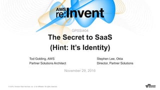 © 2016, Amazon Web Services, Inc. or its Affiliates. All rights reserved.
Tod Golding, AWS
Partner Solutions Architect
November 29, 2016
The Secret to SaaS
(Hint: It’s Identity)
Stephen Lee, Okta
Director, Partner Solutions
GPSSI404
 