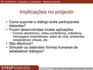 Implicações no projecto Como suportar o diálogo entre participantes distantes? Foram desenvolvidas muitas aplicações: Correio electrónico, vídeo-conferência, videofone, mensagens instantâneas, salas de  chat , ambientes cooperativos virtuais, etc. São efectivos? Simulam ou estendem formas humanas de estabelecer diálogos? 
