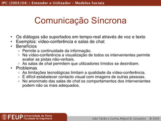 Comunicação Síncrona Os diálogos são suportados em tempo-real através de voz e texto Exemplos: vídeo-conferência e salas de  chat . Benefícios Permite a continuidade da informação. Na vídeo-conferência a visualização de todos os intervenientes permite avaliar as pistas não-verbais. As salas de  chat  permitem que utilizadores tímidos se desinibam. Problemas As limitações tecnológicas limitam a qualidade da vídeo-conferência. É difícil estabelecer contacto visual com imagens de outras pessoas. No anonimato das salas de  chat  os comportamentos dos intervenientes podem não os mais adequados. 