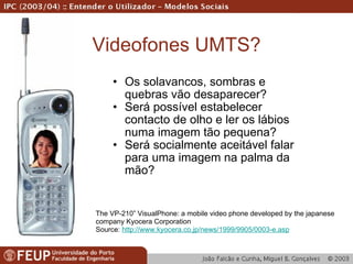 Videofones UMTS? Os solavancos, sombras e quebras vão desaparecer? Será possível estabelecer contacto de olho e ler os lábios numa imagem tão pequena? Será socialmente aceitável falar para uma imagem na palma da mão? The VP-210” VisualPhone: a mobile video phone developed by the japanese company Kyocera Corporation Source:  http://www.kyocera.co.jp/news/1999/9905/0003-e.asp 