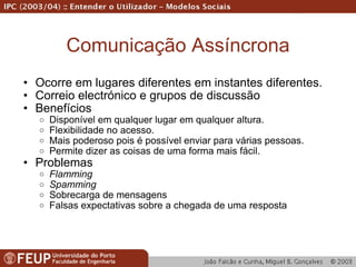 Comunicação Assíncrona Ocorre em lugares diferentes em instantes diferentes. Correio electrónico e grupos de discussão Benefícios Disponível em qualquer lugar em qualquer altura. Flexibilidade no acesso. Mais poderoso pois é possível enviar para várias pessoas. Permite dizer as coisas de uma forma mais fácil. Problemas Flamming Spamming Sobrecarga de mensagens Falsas expectativas sobre a chegada de uma resposta 