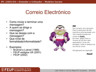 Correio Electrónico Como iniciar e terminar uma mensagem? A quem se dirige a mensagem? Que se deseja com a mensagem? Que nível de formalidade/informalidade? Exemplos: Bruknet e Luknet (1988) FEUP estágios UK (2001) FEUP (2002) 