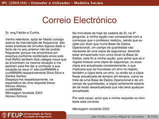 Correio Electrónico Sr. eng.Falcão e Cunha, Venho relembrar, após ter falado consigo acerca da manutenção de frequencia  das aulas practicas de circuitos logicos dado o facto de no ano anterior não ter podido frequentar porque me encontrava em erasmus.conforme combinado envio este mail.Refiro tambem dois colegas meus que se encontram na mesma situação e me pediram para lhe dar a conhecer a sua situação,os seus nº são;cccNNNNN e  cccNNNNN,respectivamente Silva Silva e Santos Santos. Despeço-me respeitosamente, na expectativa de uma resposta breve. Afonso Afonso cccNNNNN   Mensagem recebida   2003 Nomes fictícios No mini-teste de hoje da cadeira de SI, na 4ª pergunta, a minha opção nao corresponde com a correcçao que o professor realizou, sendo que eu optei por dizer que numa Base de Dados Operacional, um campo de quantidade nao necessita de uma copia de segurança, devendo estar armazenado num unico local na Base de Dados, esta foi a minha opção, pois achei que se o registo tivesse uma cópia de segurança, ou essa cópia era actualizada constantemente, o que implicava que se houvesse um erro no registo, também a cópia teria um erro, ou então se a cópia fosse actualizada de tempos em tempos, como se trata de uma Base de Dados Operacional e de um campo de quantidades, a cópia certamente estaria de tal modo desactualizada que não teria qualquer actualidade. Por esta razao, acho que a minha resposta no mini-teste está correcta. Mensagem recebida 2002 