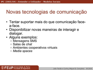 Novas tecnologias de comunicação Tentar suportar mais do que comunicação face-a-face. Disponibilizar novas maneiras de interagir e dialogar. Alguns exemplos: Mensagens SMS Salas de  chat Ambientes cooperativos virtuais Media spaces 