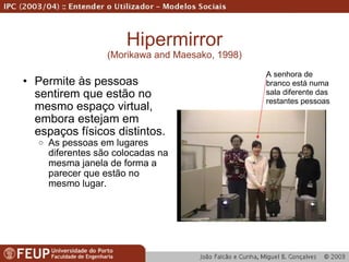 Hipermirror (Morikawa and Maesako, 1998) Permite às pessoas sentirem que estão no mesmo espaço virtual, embora estejam em espaços físicos distintos. As pessoas em lugares diferentes são colocadas na mesma janela de forma a parecer que estão no mesmo lugar. A senhora de branco está numa sala diferente das restantes pessoas 