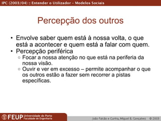 Percepção dos outros Envolve saber quem está à nossa volta, o que está a acontecer e quem está a falar com quem. Percepção periférica Focar a nossa atenção no que está na periferia da nossa visão. Ouvir e ver em excesso – permite acompanhar o que os outros estão a fazer sem recorrer a pistas específicas. 