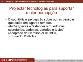 Projectar tecnologias para suportar maior percepção Disponibilizar percepção sobre outras pessoas que estão em lugares remotos. Media spaces  – “estender o mundo das secretárias, cadeiras, paredes e tectos” (Adaptado de Harrison  et al , 1997) Exemplo: Portholes. 