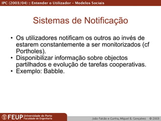 Sistemas de Notificação Os utilizadores notificam os outros ao invés de estarem constantemente a ser monitorizados (cf Portholes). Disponibilizar informação sobre objectos partilhados e evolução de tarefas cooperativas. Exemplo: Babble. 