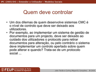 Quem deve controlar Um dos dilemas de quem desenvolve sistemas CMC é o nível de controlo que deve ser deixado aos utilizadores. Por exemplo, ao implementar um sistema de gestão de documentos para um projecto, deve ser deixado ao cuidado dos utilizadores o protocolo para retirar documentos para alteração, ou pelo contrário o sistema deve implementar um controlo apertado sobre quem pode alterar e quando? Trata-se de um protocolo social ...  