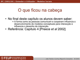 O que ficou na cabeça No final deste capítulo os alunos devem saber: A forma como as pessoas comunicam e cooperam influencia o desenvolvimento de modelos conceptuais para interacção e influencia o desenho da interacção. Referência: Capítulo 4 [Preece  et al  2002] 