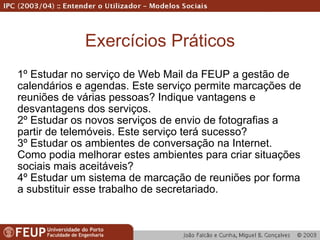 Exercícios Práticos 1º Estudar no serviço de Web Mail da FEUP a gestão de calendários e agendas. Este serviço permite marcações de reuniões de várias pessoas? Indique vantagens e desvantagens dos serviços. 2º Estudar os novos serviços de envio de fotografias a partir de telemóveis. Este serviço terá sucesso? 3º Estudar os ambientes de conversação na Internet. Como podia melhorar estes ambientes para criar situações sociais mais aceitáveis? 4º Estudar um sistema de marcação de reuniões por forma a substituir esse trabalho de secretariado. 