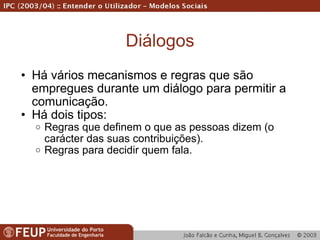 Diálogos Há vários mecanismos e regras que são empregues durante um diálogo para permitir a comunicação.  Há dois tipos: Regras que definem o que as pessoas dizem (o carácter das suas contribuições). Regras para decidir quem fala. 