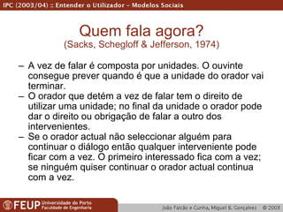 Quem fala agora? (Sacks, Schegloff & Jefferson, 1974) A vez de falar é composta por unidades. O ouvinte consegue prever quando é que a unidade do orador vai terminar. O orador que detém a vez de falar tem o direito de utilizar uma unidade; no final da unidade o orador pode dar o direito ou obrigação de falar a outro dos intervenientes. Se o orador actual não seleccionar alguém para continuar o diálogo então qualquer interveniente pode ficar com a vez. O primeiro interessado fica com a vez; se ninguém quiser continuar o orador actual continua com a vez. 