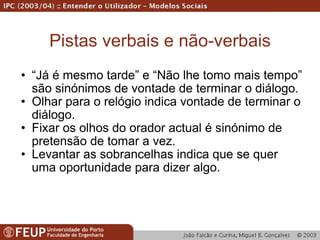 Pistas verbais e não-verbais “ Já é mesmo tarde” e “Não lhe tomo mais tempo” são sinónimos de vontade de terminar o diálogo. Olhar para o relógio indica vontade de terminar o diálogo. Fixar os olhos do orador actual é sinónimo de pretensão de tomar a vez. Levantar as sobrancelhas indica que se quer uma oportunidade para dizer algo. 