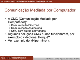Comunicação Mediada por Computador A CMC (Comunicação Mediada por Computador): Comunicação Síncrona Comunicação Assíncrona CMC com outras actividades Algumas soluções CMC nunca funcionaram, por exemplo o videofone. Porquê? Ver exemplo do «Hipermirror». 