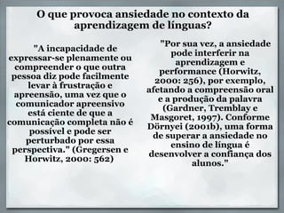 O que provoca ansiedade no contexto da aprendizagem de línguas?       "A incapacidade de expressar-se plenamente ou compreender o que outra pessoa diz pode facilmente levar à frustração e apreensão, uma vez que o comunicador apreensivo está ciente de que a comunicação completa não é possível e pode ser perturbado por essa perspectiva." (Gregersen e Horwitz, 2000: 562)        "Por sua vez, a ansiedade pode interferir na aprendizagem e performance (Horwitz, 2000: 256), por exemplo, afetando a compreensão oral e a produção da palavra (Gardner, Tremblay e Masgoret, 1997). Conforme Dörnyei (2001b), uma forma de superar a ansiedade no ensino de língua é desenvolver a confiança dos alunos." 