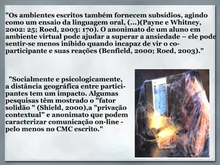      "Os ambientes escritos também fornecem subsídios, agindo como um ensaio da linguagem oral, (...)(Payne e Whitney, 2002: 25; Roed, 2003: 170). O anonimato de um aluno em ambiente virtual pode ajudar a superar a ansiedade – ele pode sentir-se menos inibido quando incapaz de vir o co-participante e suas reações (Benfield, 2000; Roed, 2003)."        "Socialmente e psicologicamente,  a distância geográfica entre partici- pantes tem um impacto. Algumas  pesquisas têm mostrado o "fator  solidão " (Shield, 2000),a "privação  contextual” e anonimato que podem caracterizar comunicação on-line -  pelo menos no CMC escrito." 