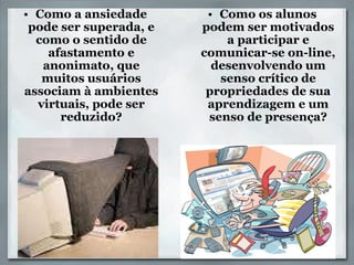Como a ansiedade pode ser superada, e como o sentido de afastamento e anonimato, que muitos usuários associam à ambientes virtuais, pode ser reduzido?                 , Como os alunos podem ser motivados a participar e comunicar-se on-line, desenvolvendo um senso crítico de propriedades de sua aprendizagem e um senso de presença?   