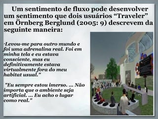      Um sentimento de fluxo pode desenvolver um sentimento que dois usuários “Traveler” em Örnberg Berglund (2005: 9) descrevem da seguinte maneira:   " Levou-me para outro mundo e foi uma adrenalina real. Foi em minha tela e eu estava consciente, mas eu definitivamente estava virtualmente fora do meu habitat usual."     "Eu sempre estou imerso. ... Não importa que o ambiente seja artificial. ... Eu acho o lugar como real." 
