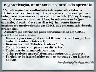 6.3 Motivação, autonomia e controle do aprendiz      "A motivação é o resultado da interação entre fatores intrínsecos e extrínsecos, entre pesquisa e interesse por um lado, e recompensas externas por outro lado (Dörnyei, 1994, 2001a). A menos que a participação seja necessária (por exemplo, vinculando-a a avaliação), há menos fatores extrínsecos motivacionais em CMCL que em uma sala de aula presencial."          A motivação intrínseca pode ser aumentada em CMCL, permitindo aos alunos:  Escrever para um público real (troca de e-mail ou publicar trabalhos sobre a internet);  Desenvolver habilidades técnicas úteis;  Comunicar-se com parceiros distantes;  Trabalhar de forma colaborativa;    Criar projetos que refletem seus próprios interesses;  Participar de intercâmbios com os colegas e / ou falantes nativos.         Furstenberg (1997), Warschauer (1997), Tella      ( 1999), Paramskis (1999) and O’Dowd (2006b) 
