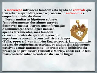         A  motivação  intrínseca também está ligada ao  controle  que tem sobre a aprendizagem e o processo de  autonomia  e empoderamento do aluno.      Foram muitas as hipóteses sobre o   'empoderamento' dos alunos através  dos novos meios: "Parece que informação  e comunicação tecnológica não são  apenas ferramentas, mas também  criam ambientes de aprendizagem que  suportam os conceitos construtivistas de aprendizagem” (Tella, 1999: 116, ver também Engler, 2001). Especialmente na área de conferências escritas, os alunos têm sido menos passivos e mais autônomos - liberta o efeito inibitório da presença do professor (Truscott e Morley, 2001: 22) - e tem mais controle sobre o contexto do uso da língua. 