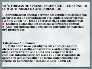 TRÊS FORMAS DE APRENDIZAGEM QUE SE CONFUNDEM COM AUTONOMIA DA APRENDIZAGEM:   1-  Aprendizagem aberta: permite aos estudantes definir sua própria meta de aprendizagem avaliando o seu progresso (White, 2003: 36), tende a ser associada com autonomia; 2-  Ensino à distância: Em oposição à formação aberta; 3-  Auto-aprendizagem: Consiste no consumo de materiais  pré-preparados.     Citação 6.4 Autonomia      "O fato deste novo paradigma (de educação online) oferecer uma escolha considerável e autônoma para o aluno é irrelevante se o aluno não é capaz de fazer escolhas informadas sobre o seu eu / seus requisitos de aprendizagem e trabalhar de forma independente das figuras de autoridade." (Mason e Kaye, 1989: 25) 