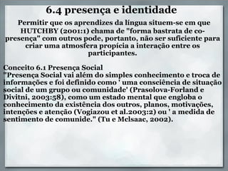 6.4 presença e identidade    Permitir que os aprendizes da língua situem-se em que HUTCHBY (2001:1) chama de "forma bastrata de co-presença" com outros pode, portanto, não ser suficiente para criar uma atmosfera propícia a interação entre os participantes.    Conceito 6.1 Presença Social "Presença Social vai além do simples conhecimento e troca de informações e foi definido como ' uma consciência de situação social de um grupo ou comunidade' (Prasolova-Forland e Divitni, 2003:58), como um estado mental que engloba o conhecimento da existência dos outros, planos, motivações, intenções e atenção (Vogiazou et al.2003:2) ou ' a medida de sentimento de comunide." (Tu e Mclsaac, 2002). 