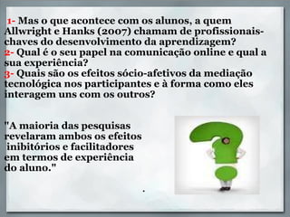     1-  Mas o que acontece com os alunos, a quem Allwright e Hanks (2007) chamam de profissionais-chaves do desenvolvimento da aprendizagem?  2-  Qual é o seu papel na comunicação online e qual a sua experiência? 3-  Quais são os efeitos sócio-afetivos da mediação tecnológica nos participantes e à forma como eles interagem uns com os outros?     "A maioria das pesquisas  revelaram ambos os efeitos     inibitórios e facilitadores  em termos de experiência  do aluno."     . 