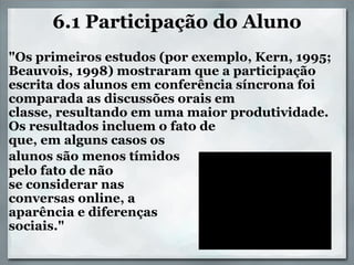 6.1 Participação do Aluno   "Os primeiros estudos (por exemplo, Kern, 1995; Beauvois, 1998) mostraram que a participação escrita dos alunos em conferência síncrona foi comparada as discussões orais em classe, resultando em uma maior produtividade. Os resultados incluem o fato de  que, em alguns casos os  alunos são menos tímidos   pelo fato de não   se considerar nas  conversas online, a  aparência e diferenças  sociais." 