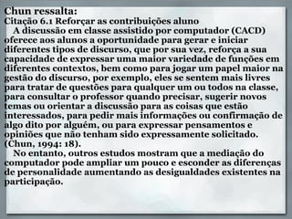 Chun ressalta:  Citação 6.1 Reforçar as contribuições aluno     A discussão em classe assistido por computador (CACD) oferece aos alunos a oportunidade para gerar e iniciar diferentes tipos de discurso, que por sua vez, reforça a sua capacidade de expressar uma maior variedade de funções em diferentes contextos, bem como para jogar um papel maior na gestão do discurso, por exemplo, eles se sentem mais livres para tratar de questões para qualquer um ou todos na classe, para consultar o professor quando precisar, sugerir novos temas ou orientar a discussão para as coisas que estão interessados, para pedir mais informações ou confirmação de algo dito por alguém, ou para expressar pensamentos e opiniões que não tenham sido expressamente solicitado. (Chun, 1994: 18).          No entanto, outros estudos mostram que a mediação do computador pode ampliar um pouco e esconder as diferenças de personalidade aumentando as desigualdades existentes na participação.     