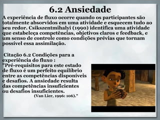 6.2 Ansiedade       A experiência de fluxo ocorre quando os participantes são totalmente absorvidos em uma atividade e esquecem tudo ao seu redor. Csikszentmihalyi (1990) identifica uma atividade que estabeleça competências, objetivos claros e feedback, e um senso de controle como condições prévias que tornam possível essa assimilação.       Citação 6.2 Condições para a  experiência do fluxo : "Pré-requisitos para este estado  de fluxo é um perfeito equilíbrio  entre as competências disponíveis  e desafios. A ansiedade resulta  das competências insuficientes  ou desafios insuficientes.                                     (Van Lier, 1996: 106)." 